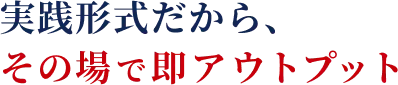 実践形式だから、その場で即アウトプット