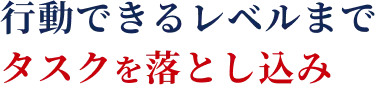 行動できるレベルまでタスクを落とし込み
