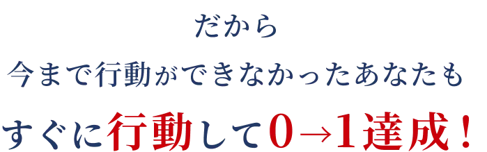 だから今まで行動ができなかったあなたもすぐに行動して０→１達成！