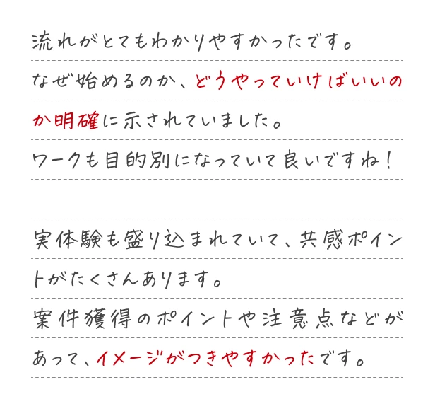 流れがとてもわかりやすかったです。なせ始めるのか、どうやっていけばいいのか明確に示されていました。案件獲得のポイントや注意点などがあって、イメージがつきやすかったです。